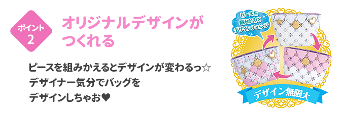ポイント2 オリジナルデザインがつくれる ピースをくみかえるとデザインが変わるっ☆デザイナー気分でバッグをデザインしちゃお♥